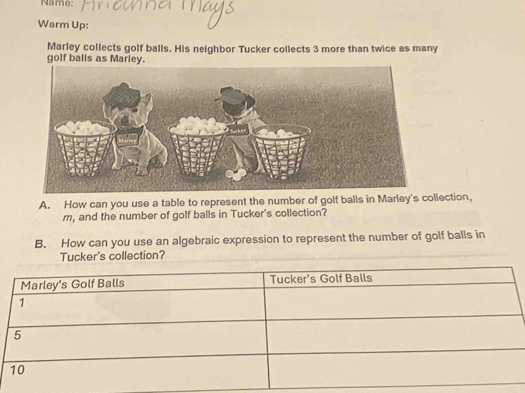 Name: 
Warm Up: 
Marley collects golf balls. His neighbor Tucker collects 3 more than twice as many 
golf balls as Marley. 
A. How can you use a table to represent the number of golf balls in Marley's collection, 
m, and the number of golf balls in Tucker's collection? 
B. How can you use an algebraic expression to represent the number of golf balls in 
Tucker's collection?