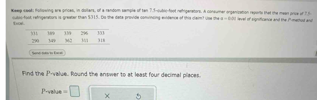 Keep cool: Following are prices, in dollars, of a random sample of ten 7.5-cubic-foot refrigerators. A consumer organization reports that the mean price of 7.5-
cubic-foot refrigerators is greater than $315. Do the data provide convincing evidence of this claim? Use the alpha =0.01 level of significance and the P -method and 
Excel. 
Send data to Excel 
Find the P -value. Round the answer to at least four decimal places.
P-val 1 e =□ ×