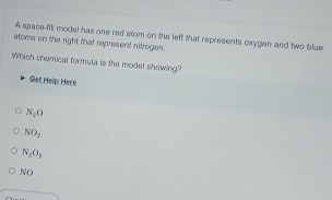 A space-fill model has one red atom on the left that represents oxygen and two blue
atoms on the right that represent nitrogen.
Which chemical formula is the model showing?
Get Help Hero
N_1O
NO_2
N_2O_3
x