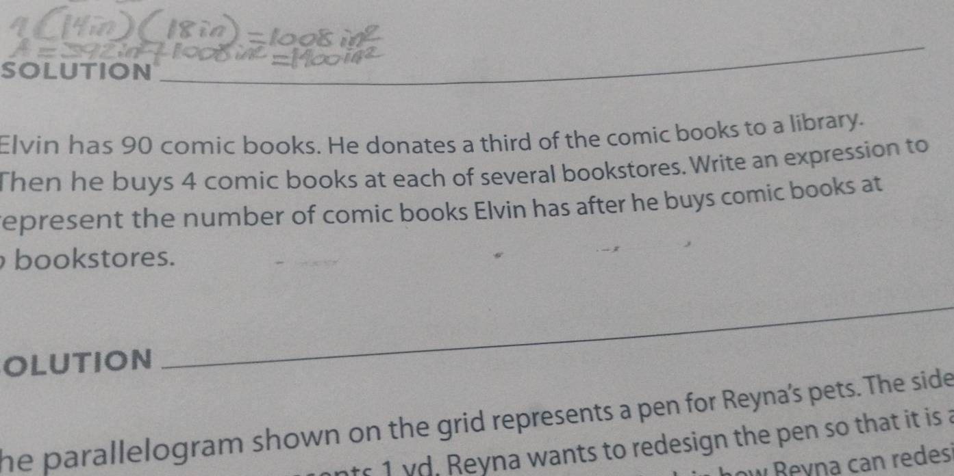 SOLUTION_ 
_ 
Elvin has 90 comic books. He donates a third of the comic books to a library. 
Then he buys 4 comic books at each of several bookstores. Write an expression to 
represent the number of comic books Elvin has after he buys comic books at 
bookstores. 
OLUTION 
_ 
he parallelogram shown on the grid represents a pen for Reyna's pets. The side 
nts 1 vd. Reyna wants to redesign the pen so that it is a 
ow Beyna can redes