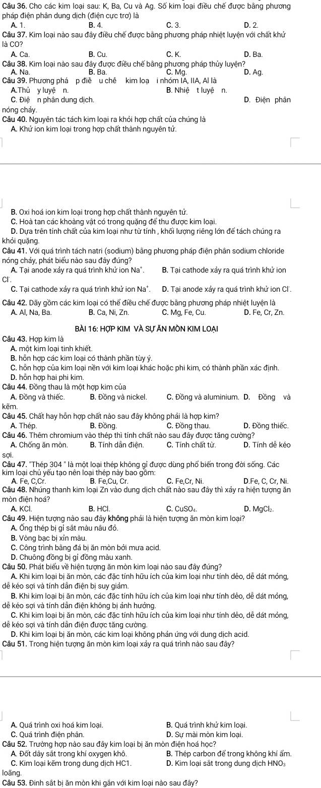 Cho các kim loại sau: K, Ba, Cu và Ag. Số kim loại điều chế được bằng phương
pháp điện phân dung dịch (điện cực trơ) là C. 3. D. 2.
A. 1. B. 4.
Câu 37. Kim loại nào sau đây điều chế được bằng phương pháp nhiệt luyện với chất khử
là CO?
A. Ca. B. Cu. C. K. D. Ba.
Câu 38. Kim loại nào sau đây được điều chế bằng phương pháp thủy luyện?
A. Na. B. Ba. C. Mq D. Ag.
Câu 39. Phương phá p điề u chê kim loạ i nhóm IA, IIA, Al là
A.Thủ y luyệ n B. Nhiệ t luyệ n.
C. Điệ n phân dung dịch. D. Điên phân
nóng chảy.
Câu 40. Nguyên tác tách kim loại ra khỏi hợp chất của chúng là
A. Khử ion kim loại trong hợp chất thành nguyên tử.
B. Oxi hoá ion kim loại trong hợp chất thành nguyên tử.
C. Hoà tan các khoàng vật có trong quặng để thu được kim loại.
D. Dựa trên tính chất của kim loại như từ tính , khối lượng riêng lớn để tách chúng ra
khỏi quặng.
Câu 41. Với quá trình tách natri (sodium) bằng phương pháp điện phân sodium chloride
nóng chảy, phát biểu nào sau đây đúng?
A. Tại anode xảy ra quá trình khử ion Na . B. Tại cathode xảy ra quá trình khử ion
Cr.
C. Tại cathode xảy ra quá trình khử ion Na*. D. Tại anode xảy ra quá trình khử ion Cl.
Câu 42. Dãy gồm các kim loại có thể điều chế được bằng phương pháp nhiệt luyện là
A. Al, Na, Ba. B. Ca, Ni, Zn. C. Mg, Fe, Cu. D. Fe, Cr, Zn.
BÀI 16: HợP KIM VÀ Sự ĂN MÒN KIM LOẠI
Câu 43. Hợp kim là
A. một kim loại tinh khiết
B. hỗn hợp các kim loại có thành phần tùy ý.
C. hỗn hợp của kim loại nền với kim loại khác hoặc phi kim, có thành phần xác định.
D. hỗn hợp hai phi kim.
Câu 44. Đồng thau là một hợp kim của
A. Đồng và thiếc. B. Đồng và nickel. C. Đồng và aluminium. D. Đồng và
kẽm.
Câu 45. Chất hay hỗn hợp chất nào sau đây không phải là hợp kim?
A. Thép. B. Đồng C. Đồng thau. D. Đồng thiếc.
Câu 46. Thêm chromium vào thép thì tính chất nào sau đây được tăng cường?
A. Chống ăn mòn. B. Tính dẫn điện.  C. Tính chất từ. D. Tính dễ kéo
sợi.
Câu 47. "Thép 304 " là một loại thép không gỉ được dùng phổ biến trong đời sống. Các
kim loại chủ yếu tạo nên loại thép này bao gồm: C. Fe,Cr, Ni. D.Fe, C, Cr, Ni.
A. Fe, C,Cr B. Fe,Cu, Cr
Câu 48. Nhúng thanh kim loại Zn vào dung dịch chất nào sau đây thì xảy ra hiện tượng ăn
mòn điện hoá?
A. KCl. B. HCl. C. CuSO₄. D. MgCl₂.
Câu 49. Hiện tượng nào sau đây không phải là hiện tượng ăn mòn kim loại?
A. Ống thép bị gỉ sắt màu nâu đỏ.
B. Vòng bạc bị xỉn màu.
C. Công trình bằng đá bị ăn mòn bởi mưa acid.
D. Chuông đồng bị gỉ đồng màu xanh.
Câu 50. Phát biểu về hiện tượng ăn mòn kim loại nào sau đây đúng?
A. Khi kim loại bị ăn mòn, các đặc tính hữu ích của kim loại như tính dẻo, dể dát mỏng,
dể kéo sợi và tính dẫn điện bị suy giảm.
B. Khi kim loại bị ăn mòn, các đặc tính hữu ích của kim loại như tính dẻo, dễ dát mỏng,
dễ kéo sợi và tính dẫn điện không bị ảnh hưởng.
C. Khi kim loại bị ăn mòn, các đặc tính hữu ích của kim loại như tính dẻo, dễ dát mỏng,
dễ kéo sợi và tính dẫn điện được tăng cường.
D. Khi kim loại bị ăn mòn, các kim loại không phản ứng với dung dịch acid.
Câu 51. Trong hiện tượng ăn mòn kim loại xảy ra quá trình nào sau đây?
A. Quá trình oxi hoá kim loại. B. Quá trình khử kim loại.
C. Quá trình điện phân D. Sự mài mòn kim loại.
Câu 52. Trường hợp nào sau đây kim loại bị ăn mòn điện hoá học?
A. Đốt dây sắt trong khí oxygen khô. B. Thép carbon để trong không khí ẩm.
C. Kim loại kẽm trong dung dịch HC1. D. Kim loại sắt trong dung dịch HNO
loãng.
Câu 53. Đinh sắt bị ăn mòn khi gắn với kim loại nào sau đây?