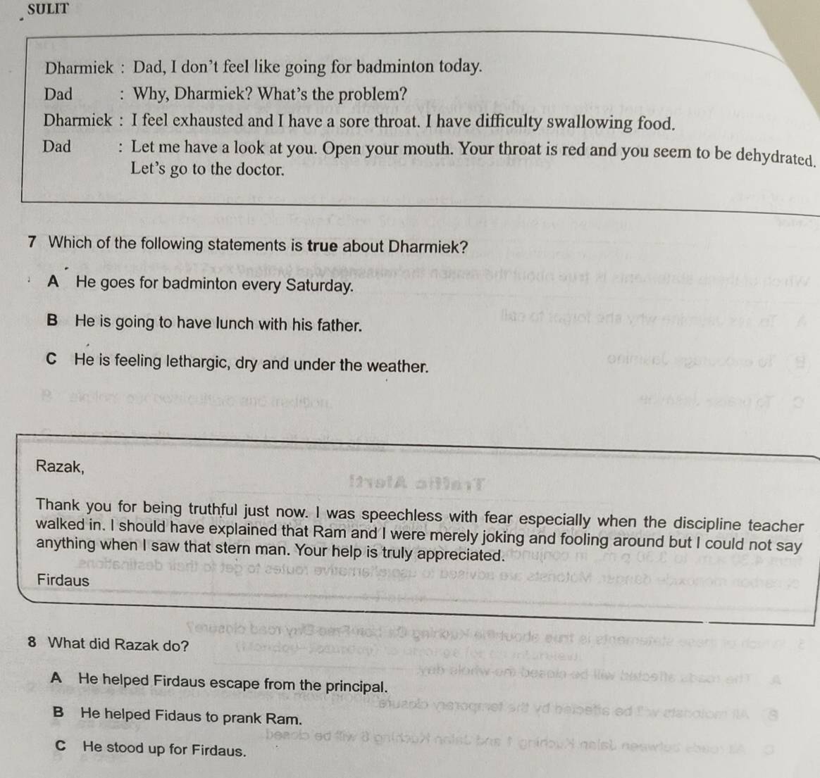 SULIT
Dharmiek : Dad, I don’t feel like going for badminton today.
Dad : Why, Dharmiek? What’s the problem?
Dharmiek : I feel exhausted and I have a sore throat. I have difficulty swallowing food.
Dad : Let me have a look at you. Open your mouth. Your throat is red and you seem to be dehydrated.
Let's go to the doctor.
7 Which of the following statements is true about Dharmiek?
A He goes for badminton every Saturday.
B He is going to have lunch with his father.
CHe is feeling lethargic, dry and under the weather.
Razak,
Thank you for being truthful just now. I was speechless with fear especially when the discipline teacher
walked in. I should have explained that Ram and I were merely joking and fooling around but I could not say
anything when I saw that stern man. Your help is truly appreciated.
Firdaus
8 What did Razak do?
A He helped Firdaus escape from the principal.
B He helped Fidaus to prank Ram.
C He stood up for Firdaus.
