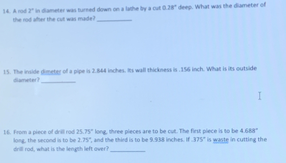 A rod 2° in diameter was turned down on a lathe by a cut 0.28^n deep. What was the diameter of 
the rod after the cut was made?_ 
15. The inside dimeter of a pipe is 2.844 inches. Its wall thickness is . 156 inch. What is its outside 
diameter?_ 
16. From a piece of drill rod 25.75° long, three pieces are to be cut. The first piece is to be 4.688''
long, the second is to be 2.75° , and the third is to be 9.938 inches. If.375'' is waste in cutting the 
drill rod, what is the length left over?_