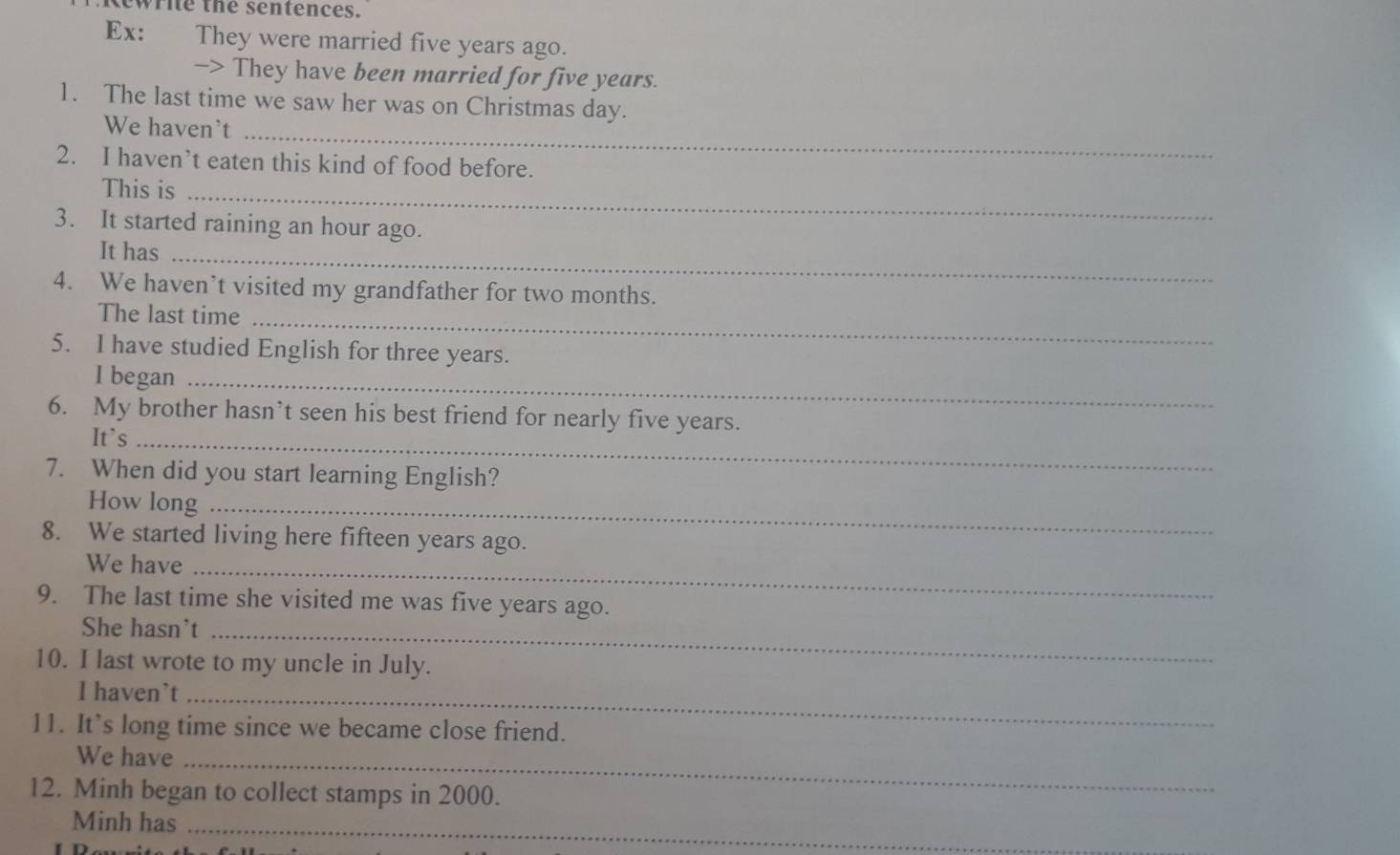 Rewrie the sentences. 
Ex: They were married five years ago. 
-> They have been married for five years. 
1. The last time we saw her was on Christmas day. 
We haven't_ 
2. I haven’t eaten this kind of food before. 
This is_ 
3. It started raining an hour ago. 
It has_ 
4. We haven’t visited my grandfather for two months. 
The last time_ 
5. I have studied English for three years. 
I began_ 
6. My brother hasn’t seen his best friend for nearly five years. 
It`s_ 
7. When did you start learning English? 
How long_ 
8. We started living here fifteen years ago. 
We have_ 
9. The last time she visited me was five years ago. 
She hasn't_ 
10. I last wrote to my uncle in July. 
I haven’t_ 
11. It’s long time since we became close friend. 
We have_ 
12. Minh began to collect stamps in 2000. 
Minh has_