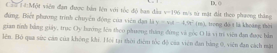 0
Cau 14:Một viên đạn được bản lên với tốc độ ban đầu v=196m/s từ mặt đất theo phương thăng 
đứng. Biết phương trinh chuyển động của viên dạn là y=v_0t-4,9t^2(m) trong đó t là khoảng thời 
gian tính bằng giảy, trục Oy hướng lên theo phương thăng đứng và gốc O là vị trí viên đạn được bắn 
lên. Bố qua sức cản của không khí. Hỏi tại thời điểm tốc độ của viên đan bằng 0, viên đạn cách mặt