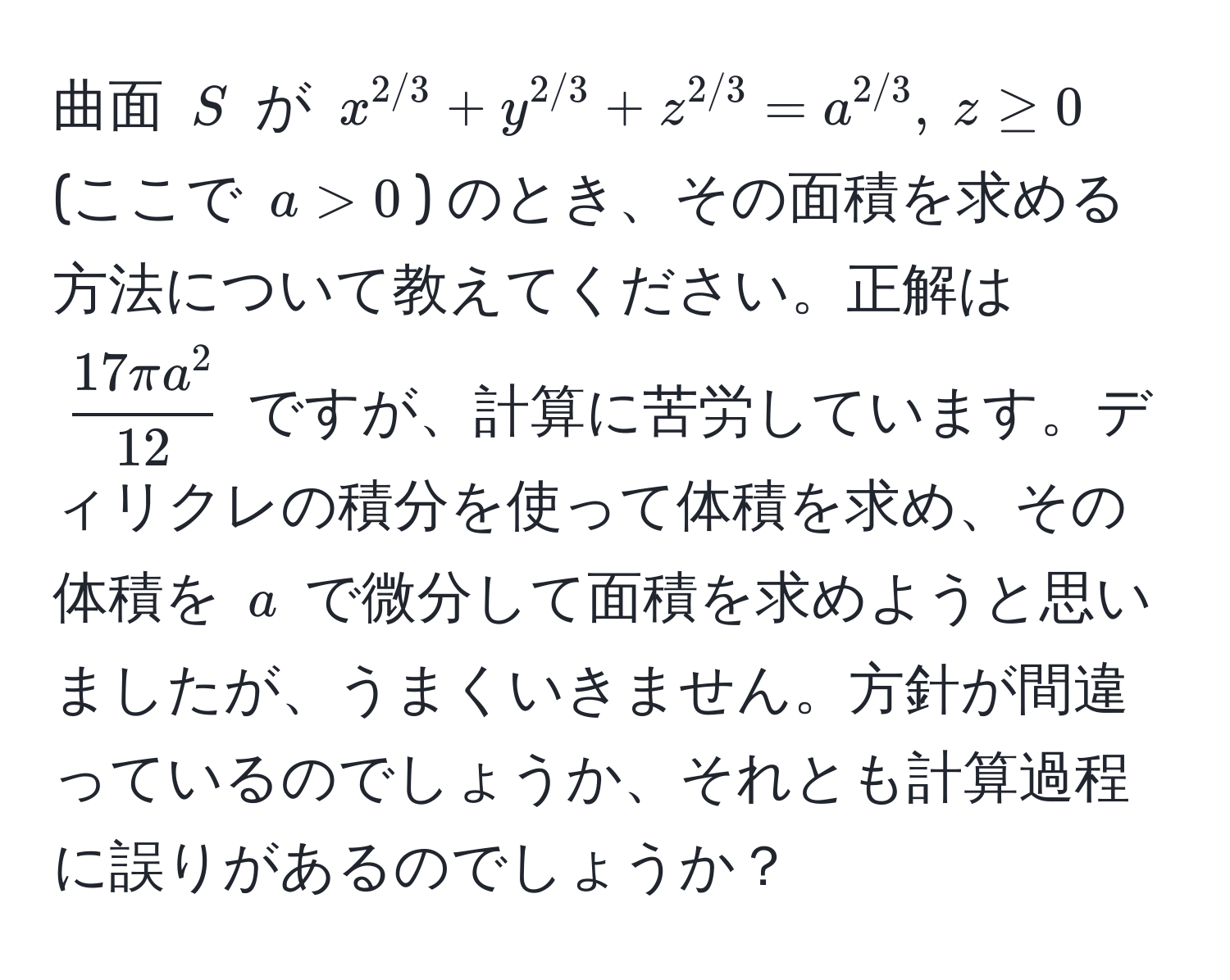 曲面 $S$ が $x^(2/3) + y^(2/3) + z^(2/3) = a^(2/3),  z ≥ 0$ (ここで $a > 0$) のとき、その面積を求める方法について教えてください。正解は $ 17 π a^2/12 $ ですが、計算に苦労しています。ディリクレの積分を使って体積を求め、その体積を $a$ で微分して面積を求めようと思いましたが、うまくいきません。方針が間違っているのでしょうか、それとも計算過程に誤りがあるのでしょうか？