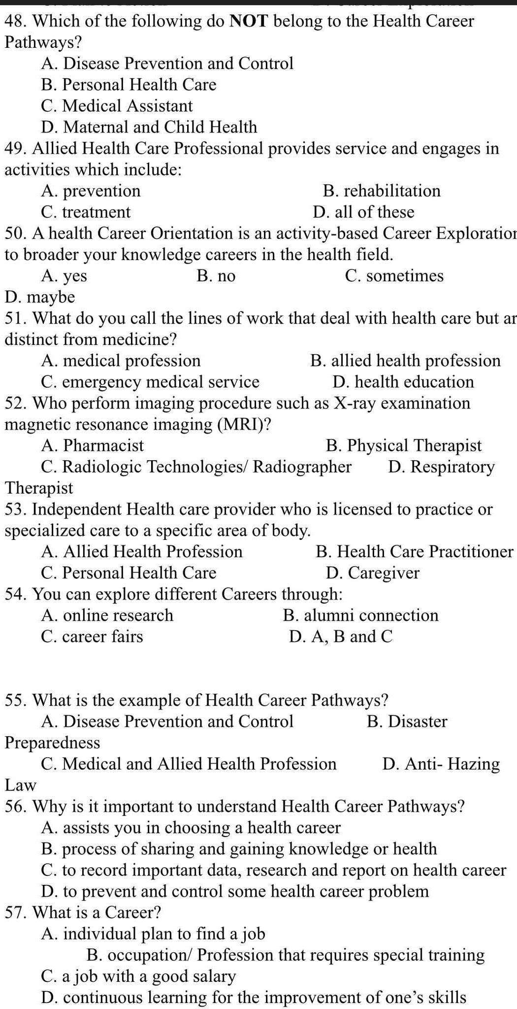 Which of the following do NOT belong to the Health Career
Pathways?
A. Disease Prevention and Control
B. Personal Health Care
C. Medical Assistant
D. Maternal and Child Health
49. Allied Health Care Professional provides service and engages in
activities which include:
A. prevention B. rehabilitation
C. treatment D. all of these
50. A health Career Orientation is an activity-based Career Exploration
to broader your knowledge careers in the health field.
A. yes B. no C. sometimes
D. maybe
51. What do you call the lines of work that deal with health care but ar
distinct from medicine?
A. medical profession B. allied health profession
C. emergency medical service D. health education
52. Who perform imaging procedure such as X -ray examination
magnetic resonance imaging (MRI)?
A. Pharmacist B. Physical Therapist
C. Radiologic Technologies/ Radiographer D. Respiratory
Therapist
53. Independent Health care provider who is licensed to practice or
specialized care to a specific area of body.
A. Allied Health Profession B. Health Care Practitioner
C. Personal Health Care D. Caregiver
54. You can explore different Careers through:
A. online research B. alumni connection
C. career fairs D. A, B and C
55. What is the example of Health Career Pathways?
A. Disease Prevention and Control B. Disaster
Preparedness
C. Medical and Allied Health Profession D. Anti- Hazing
Law
56. Why is it important to understand Health Career Pathways?
A. assists you in choosing a health career
B. process of sharing and gaining knowledge or health
C. to record important data, research and report on health career
D. to prevent and control some health career problem
57. What is a Career?
A. individual plan to find a job
B. occupation/ Profession that requires special training
C. a job with a good salary
D. continuous learning for the improvement of one’s skills