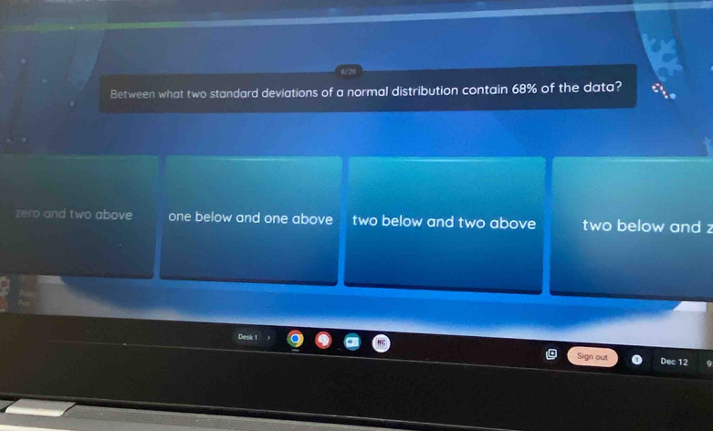 Between what two standard deviations of a normal distribution contain 68% of the data?
zero and two above one below and one above two below and two above two below and z
Desk 1
ign out Dec 12