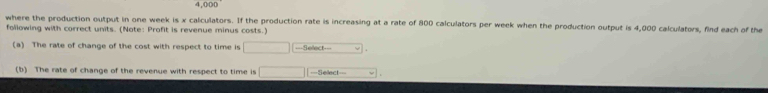 ,000
where the production output in one week is x calculators. If the production rate is increasing at a rate of 800 calculators per week when the production output is 4,000 calculators, find each of the 
following with correct units. (Note: Profit is revenue minus costs.) 
(a) The rate of change of the cost with respect to time is^ ===Select=== 
(b) The rate of change of the revenue with respect to time is □ ===Sellect=== y .