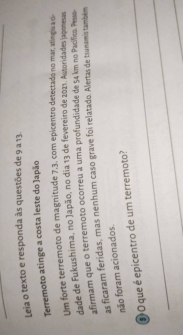Leia o texto e responda às questões de 9 a 13. 
Terremoto atinge a costa leste do Japão 
Um forte terremoto de magnitude 7,3, com epicentro detectado no mar, atingiu a ci- 
dade de Fukushima, no Japão, no dia 13 de fevereiro de 2021. Autoridades japonesas 
afirmam que o terremoto ocorreu a uma profundidade de 54 km no Pacífico. Pesso- 
as ficaram feridas, mas nenhum caso grave foi relatado. Alertas de tsunamis também 
não foram acionados. 
9O que é epicentro de um terremoto? 
_ 
_