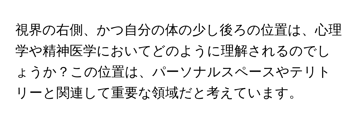 視界の右側、かつ自分の体の少し後ろの位置は、心理学や精神医学においてどのように理解されるのでしょうか？この位置は、パーソナルスペースやテリトリーと関連して重要な領域だと考えています。