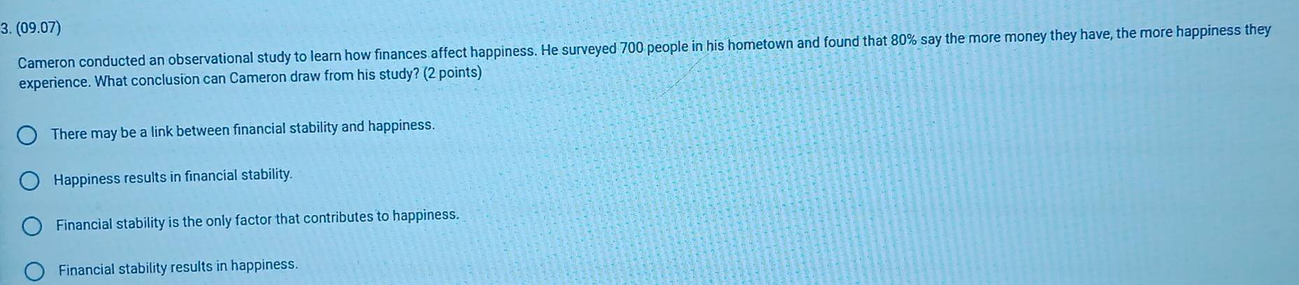 (09.07)
Cameron conducted an observational study to learn how finances affect happiness. He surveyed 700 people in his hometown and found that 80% say the more money they have, the more happiness they
experience. What conclusion can Cameron draw from his study? (2 points)
There may be a link between financial stability and happiness.
Happiness results in financial stability
Financial stability is the only factor that contributes to happiness.
Financial stability results in happiness.