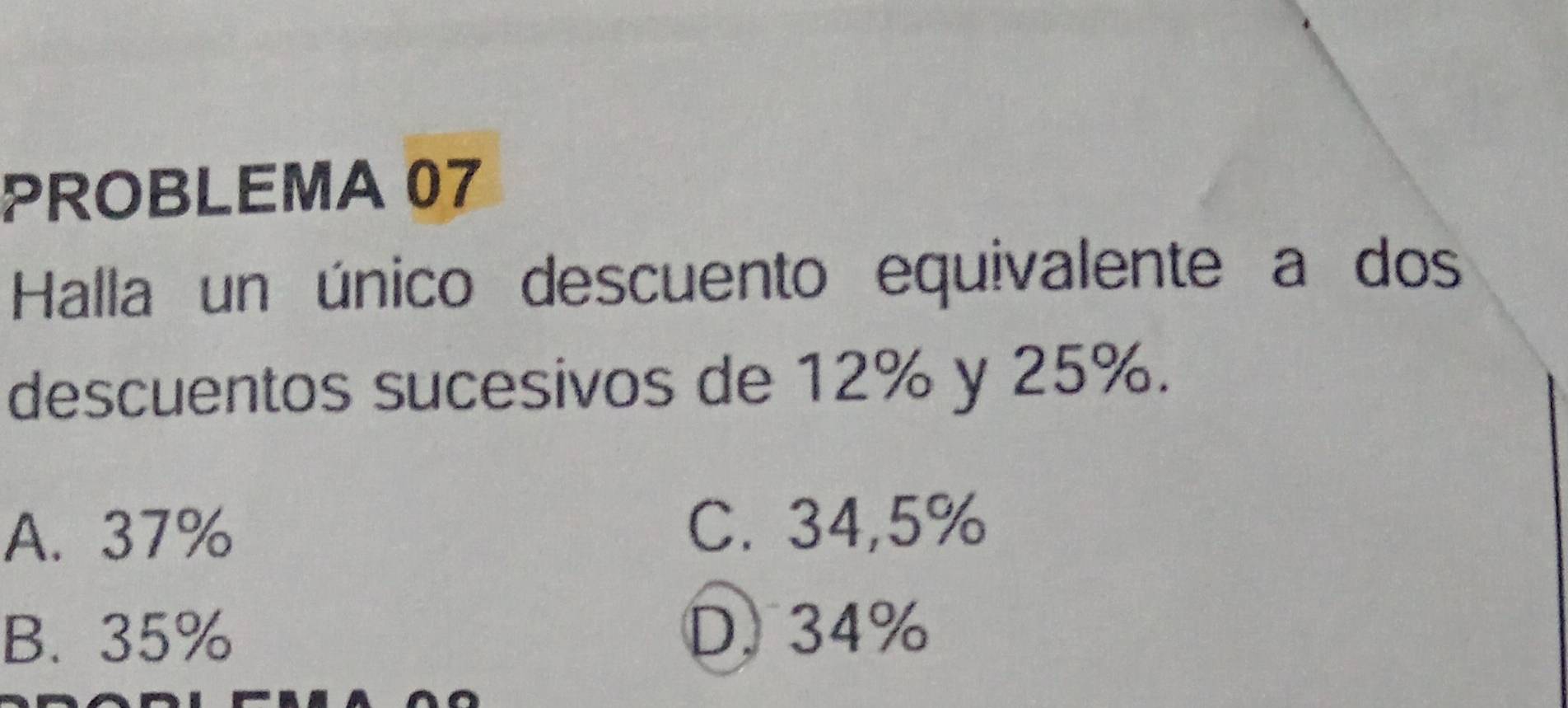 PROBLEMA 07
Halla un único descuento equivalente a dos
descuentos sucesivos de 12% y 25%.
A. 37% C. 34,5%
B. 35% D. 34%