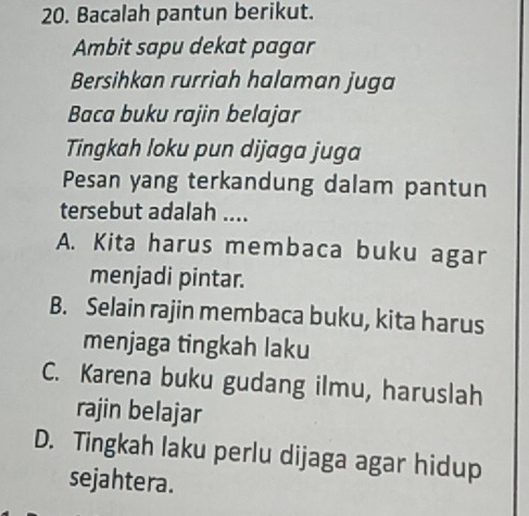 Bacalah pantun berikut.
Ambit sapu dekat pagar
Bersihkan rurriah halaman juga
Baca buku rajin belajar
Tingkah loku pun dijaga juga
Pesan yang terkandung dalam pantun
tersebut adalah ....
A. Kita harus membaca buku agar
menjadi pintar.
B. Selain rajin membaca buku, kita harus
menjaga tingkah laku
C. Karena buku gudang ilmu, haruslah
rajin belajar
D. Tingkah laku perlu dijaga agar hidup
sejahtera.