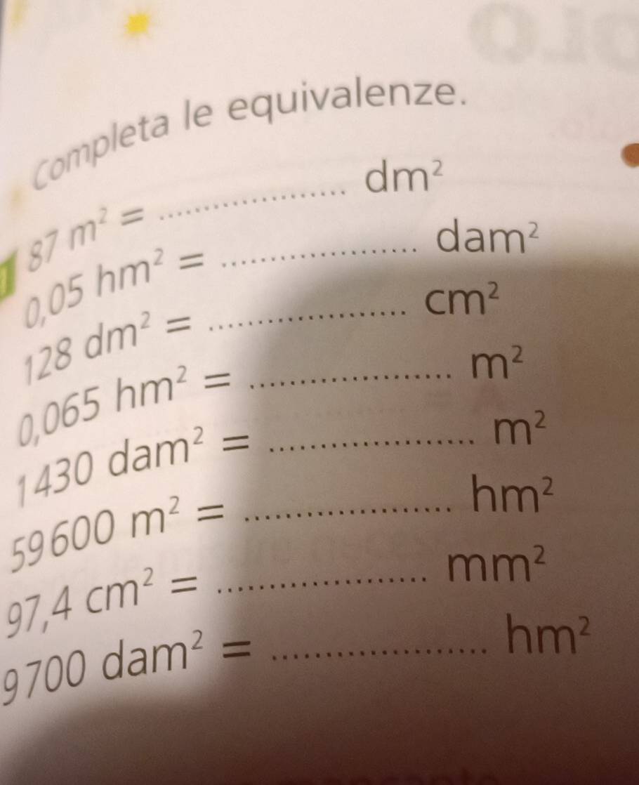 Completa le equivalenze.
dm^2
87m^2=
_
dam^2
0.05hm^2= __
128dm^2=
cm^2
m^2
0,065hm^2= __
1430dam^2=
m^2
hm^2
_ 59600m^2=
mm^2
_ 97,4cm^2=
hm^2
_ 9700dam^2=