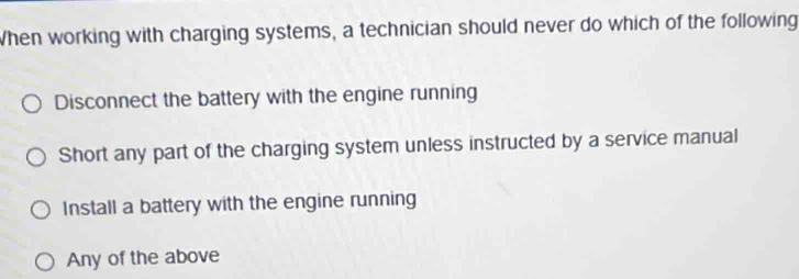 When working with charging systems, a technician should never do which of the following
Disconnect the battery with the engine running
Short any part of the charging system unless instructed by a service manual
Install a battery with the engine running
Any of the above