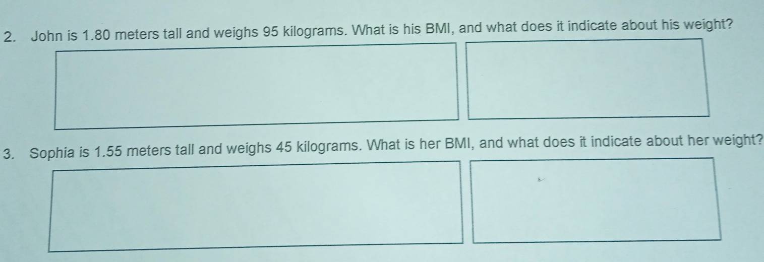 John is 1.80 meters tall and weighs 95 kilograms. What is his BMI, and what does it indicate about his weight? 
3. Sophia is 1.55 meters tall and weighs 45 kilograms. What is her BMI, and what does it indicate about her weight?