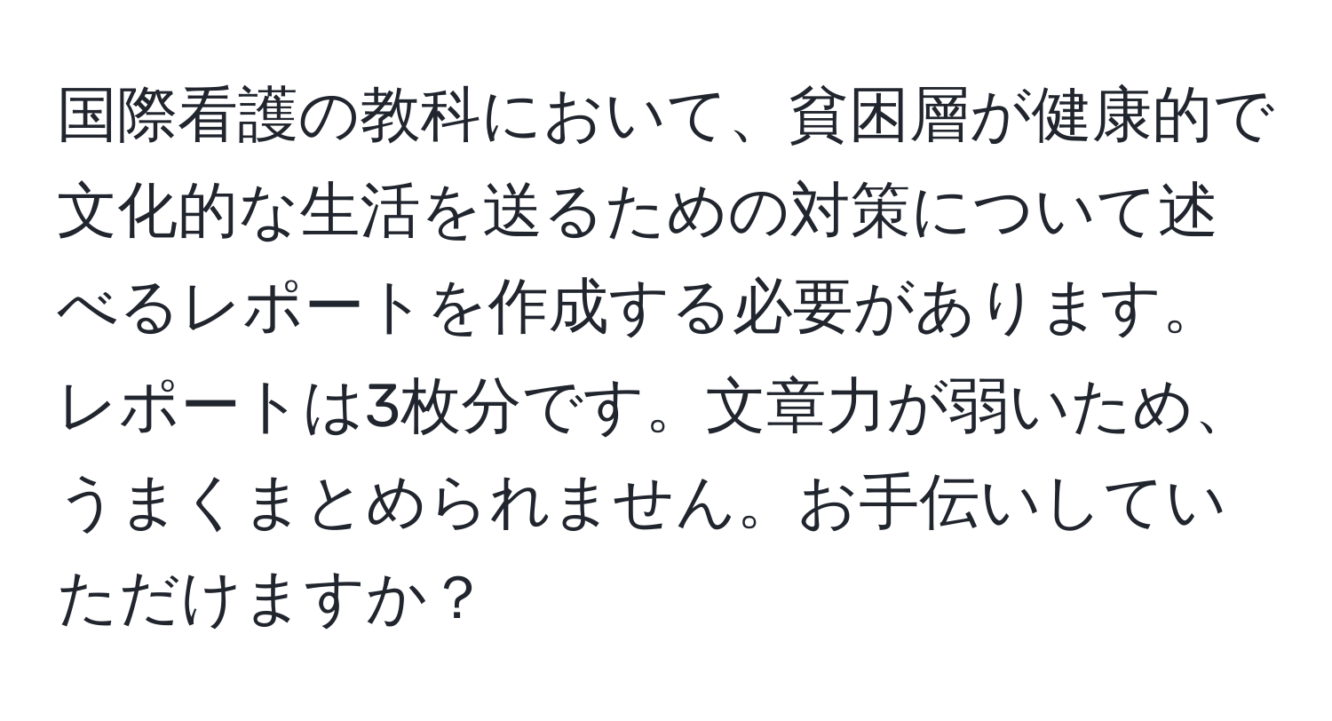 国際看護の教科において、貧困層が健康的で文化的な生活を送るための対策について述べるレポートを作成する必要があります。レポートは3枚分です。文章力が弱いため、うまくまとめられません。お手伝いしていただけますか？