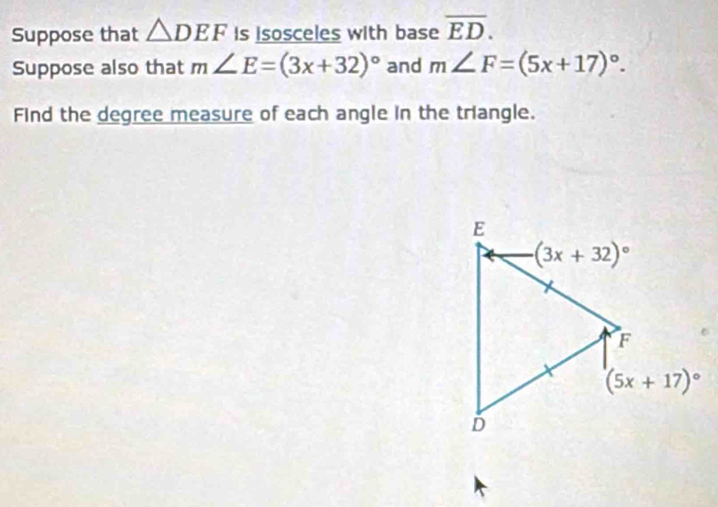 Suppose that △ DEF is isosceles with base overline ED.
Suppose also that m∠ E=(3x+32)^circ  and m∠ F=(5x+17)^circ .
Find the degree measure of each angle in the triangle.