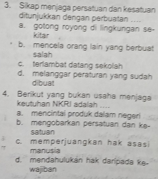 Sikap menjaga persatuan dan kesatuan
ditunjukkan dengan perbuatan ....
a. gotong royong di lingkungan se-
kitar
b. mencela orang lain yang berbuat
salah
c. terlambat datang sekolah
d. melanggar peraturan yang sudah
dibuat
4. Berikut yang bukan usaha menjaga
keutuhan NKRI adalah ....
a. mencintai produk dalam negeri
b. mengobarkan persatuan dan ke-
satuan
; c. memperjuangkan hak asasi
manusia
d. mendahulukán hak daripada ke.
wajiban