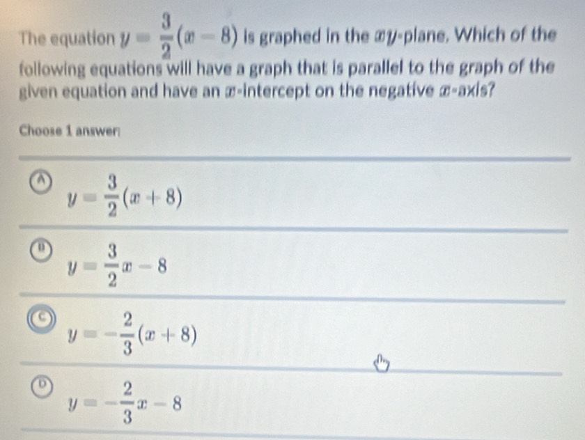 The equation y= 3/2 (x-8) is graphed in the xy -plane. Which of the
following equations will have a graph that is parallel to the graph of the
given equation and have an æ-intercept on the negative . (overline x-overline D)
a y= 3/2 (x+8)
y= 3/2 x-8
y=- 2/3 (x+8)
y=- 2/3 x-8