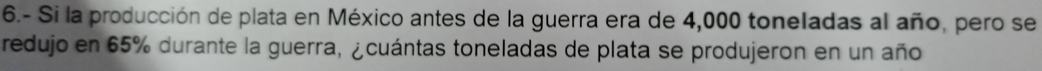 6.- Si la producción de plata en México antes de la guerra era de 4,000 toneladas al año, pero se 
redujo en 65% durante la guerra, ¿cuántas toneladas de plata se produjeron en un año