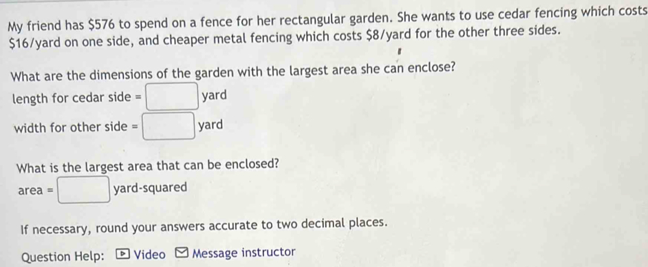 My friend has $576 to spend on a fence for her rectangular garden. She wants to use cedar fencing which costs
$16/yard on one side, and cheaper metal fencing which costs $8/yard for the other three sides. 
What are the dimensions of the garden with the largest area she can enclose? 
length for cedar side =□ yarc
width for other side =□ yard
What is the largest area that can be enclosed? 
area =□ yard l-squared 
If necessary, round your answers accurate to two decimal places. 
Question Help: D Video Message instructor