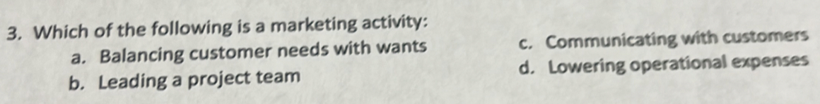 Which of the following is a marketing activity:
a. Balancing customer needs with wants c. Communicating with customers
b. Leading a project team d. Lowering operational expenses