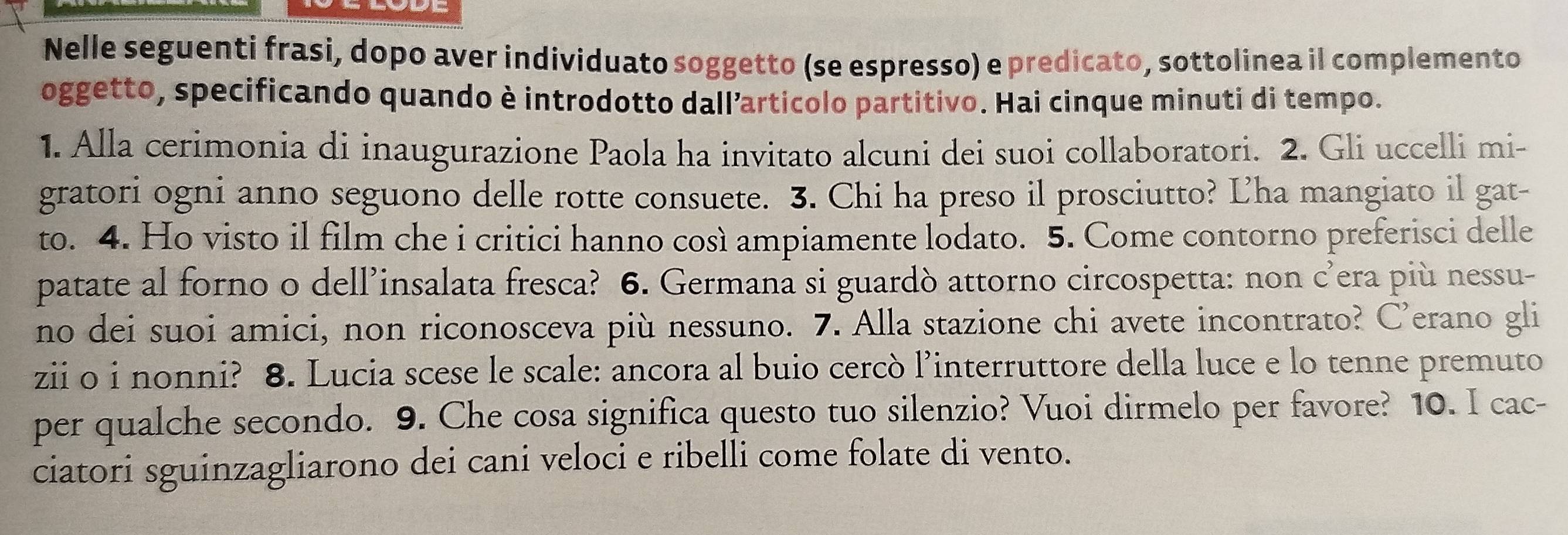 Nelle seguenti frasi, dopo aver individuato soggetto (se espresso) e predicato, sottolinea il complemento 
oggetto, specificando quando è introdotto dallarticolo partitivo. Hai cinque minuti di tempo. 
1. Alla cerimonia di inaugurazione Paola ha invitato alcuni dei suoi collaboratori. 2. Gli uccelli mi- 
gratori ogni anno seguono delle rotte consuete. 3. Chi ha preso il prosciutto? Lha mangiato il gat- 
to. 4. Ho visto il film che i critici hanno così ampiamente lodato. 5. Come contorno preferisci delle 
patate al forno o dell’insalata fresca? 6. Germana si guardò attorno circospetta: non c’era più nessu- 
no dei suoi amici, non riconosceva più nessuno. 7. Alla stazione chi avete incontrato? C’erano gli 
zii o i nonni? 8. Lucia scese le scale: ancora al buio cercò l’interruttore della luce e lo tenne premuto 
per qualche secondo. 9. Che cosa significa questo tuo silenzio? Vuoi dirmelo per favore? 10. I cac- 
ciatori sguinzagliarono dei cani veloci e ribelli come folate di vento.