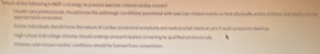 Which of the folinsing in NOT a stratogy to present mersine related clrdies evenish 
c ealth care profesaionals should snow the pathologic conditions aistated with exercse relanst overts so that ptyral atise chldres and ab le a he 
p o l costte d 
tive mndividual should know the nature of candas prodromal pomphons and sesk prompt medical care if sach cmptons develan 
igh school and collage sthlebes should undergo proparticipation sureening by qualifed pochesstionals 
netes with known cardac conditions should be baoned from cmpetition