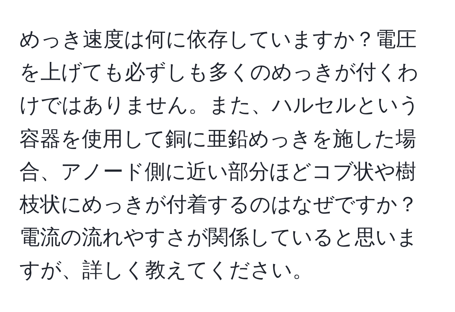 めっき速度は何に依存していますか？電圧を上げても必ずしも多くのめっきが付くわけではありません。また、ハルセルという容器を使用して銅に亜鉛めっきを施した場合、アノード側に近い部分ほどコブ状や樹枝状にめっきが付着するのはなぜですか？電流の流れやすさが関係していると思いますが、詳しく教えてください。