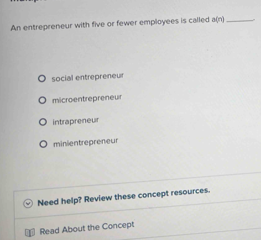 An entrepreneur with five or fewer employees is called a(n) _
social entrepreneur
microentrepreneur
intrapreneur
minientrepreneur
Need help? Review these concept resources.
Read About the Concept