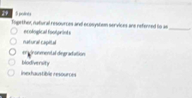 29 5 points
Together, natural resources and ecosystem services are referred to as_
ecological footprints
natural capital
en gironmental degradation
blodiversity
inexhaustible resources