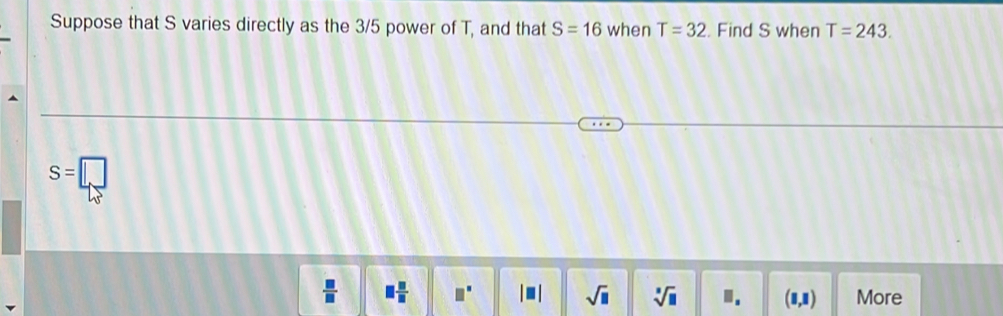 Suppose that S varies directly as the 3/5 power of T, and that S=16 when T=32. Find S when T=243.
S=□
 □ /□   □  □ /□   □^(□) |□ | sqrt(□ ) sqrt[3](□ ) ". (8,1) More