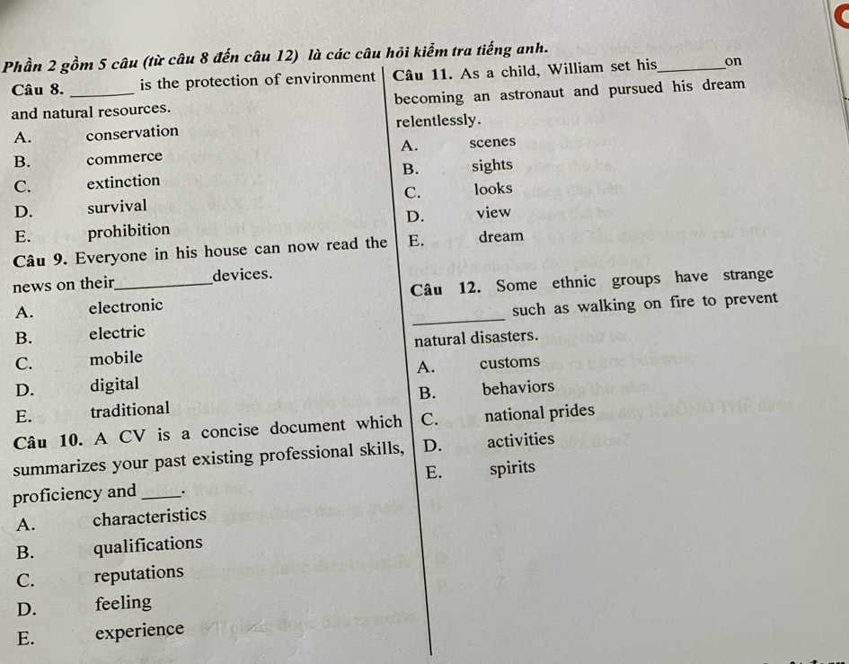 Phần 2 gồm 5 câu (từ câu 8 đến câu 12) là các câu hỏi kiểm tra tiếng anh.
Câu 8. is the protection of environment Câu 11. As a child, William set his _on
and natural resources. becoming an astronaut and pursued his dream
A. conservation relentlessly.
A.
B. commerce scenes
C. extinction B. sights
C. looks
D. survival
E. prohibition D. view
Câu 9. Everyone in his house can now read the E. dream
news on their_ devices.
A. electronic Câu 12. Some ethnic groups have strange
B. electric such as walking on fire to prevent
C. mobile natural disasters.
A.
D. digital customs
E. traditional B. behaviors
Câu 10. A CV is a concise document which C. national prides
summarizes your past existing professional skills, D. activities
E.
proficiency and_ . spirits
A. characteristics
B. qualifications
C. reputations
D. feeling
E. experience