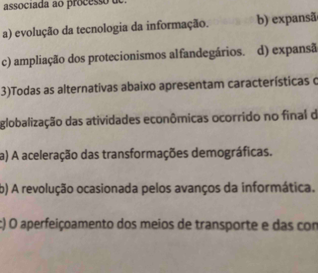 associada ao processo de.
a) evolução da tecnologia da informação. b) expansã
c) ampliação dos protecionismos alfandegários. d) expansã
3)Todas as alternativas abaixo apresentam características o
globalização das atividades econômicas ocorrido no final d
a) A aceleração das transformações demográficas.
b) A revolução ocasionada pelos avanços da informática.
c) O aperfeiçoamento dos meios de transporte e das com