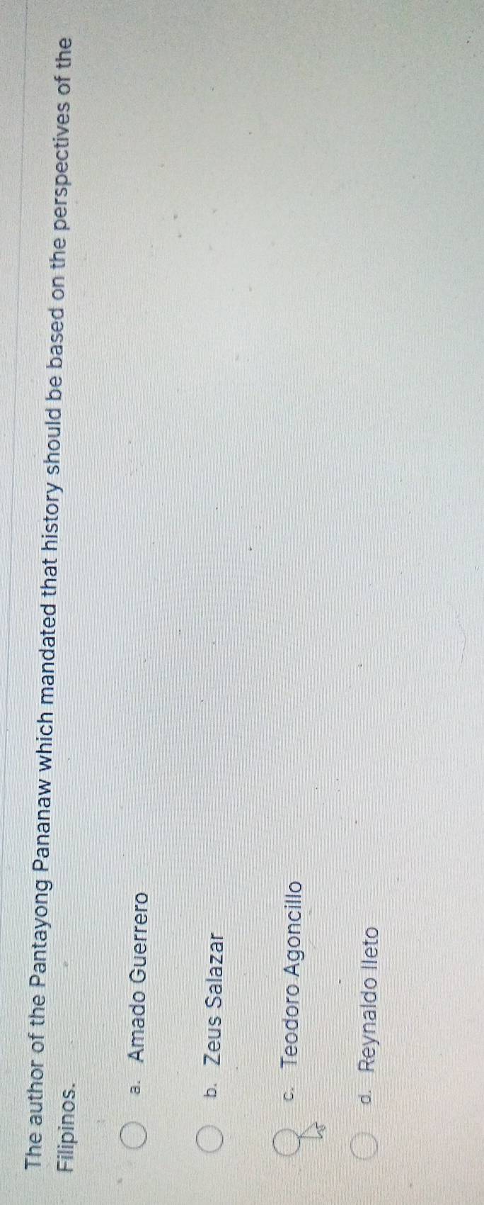 The author of the Pantayong Pananaw which mandated that history should be based on the perspectives of the
Filipinos.
a. Amado Guerrero
b. Zeus Salazar
c. Teodoro Agoncillo
d. Reynaldo Ileto