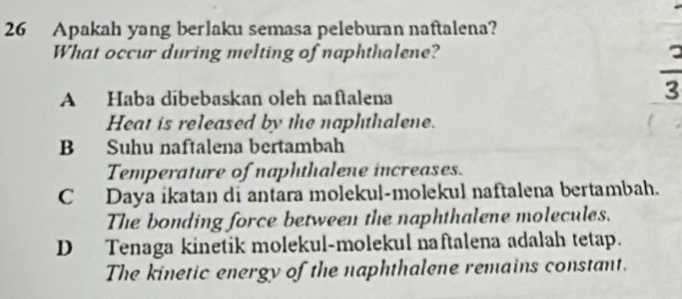 Apakah yang berlaku semasa peleburan naftalena?
What occur during melting of naphthalene?
A Haba dibebaskan oleh naftalena
 2/3 
Heat is released by the naphthalene.
B Suhu naftalena bertambah
Temperature of naphthalene increases.
C Daya ikatan di antara molekul-molekul naftalena bertambah.
The bonding force between the naphthalene molecules.
D Tenaga kinetik molekul-molekul naftalena adalah tetap.
The kinetic energy of the naphthalene remains constant.