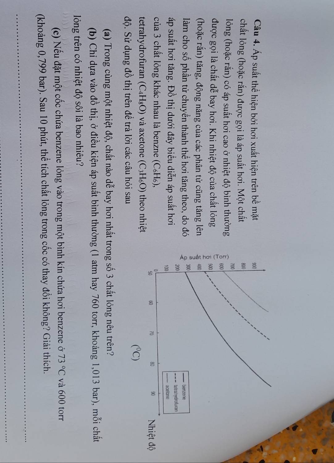 Áp suất thể hiện bởi hơi xuất hiện trên bề mặt 
chất lỏng (hoặc rắn) được gọi là áp suất hơi. Một chất 
lỏng (hoặc rắn) có áp suất hơi cao ở nhiệt độ bình thường 
được gọi là chất dễ bay hơi. Khi nhiệt độ của chất lỏng 
(hoặc rắn) tăng, động năng của các phân tử cũng tăng lên 
làm cho số phần tử chuyển thành thể hơi tăng theo, do đó 
áp suất hơi tăng. Đồ thị dưới đây biểu diễn áp suất hơi 
của 3 chất lỏng khác nhau là benzne (C₆H₆), 
tetrahydrofuran (C_4H_8O) và axetone (C_3H_6O) theo nhiệt
(^circ C)
độ. Sử dụng đồ thị trên để trả lời các câu hỏi sau 
(a) Trong cùng một nhiệt độ, chất nào dễ bay hơi nhất trong số 3 chất lỏng nêu trên? 
(b) Chỉ dựa vào đồ thị, ở điều kiện áp suất bình thường (1 atm hay 760 torr, khoảng 1,013 bar), mỗi chất 
lỏng trên có nhiệt độ sôi là bao nhiêu? 
(c) Nếu đặt một cốc chứa benzene lỏng vào trong một bình kín chứa hơi benzene ở 73°C và 600 torr 
(khoảng 0,799 bar). Sau 10 phút, thể tích chất lỏng trong cốc có thay đồi không? Giải thích.
