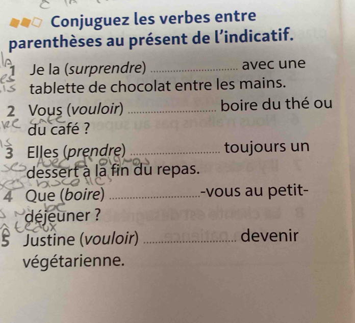 Conjuguez les verbes entre 
parenthèses au présent de l’indicatif. 
Je la (surprendre) _avec une 
tablette de chocolat entre les mains. 
2 Vous (vouloir) _boire du thé ou 
du café ? 
3 Elles (prendre) _toujours un 
dessert à la fin du repas. 
4 Que (boire) _-vous au petit- 
déjeuner ? 
5 Justine (vouloir) _devenir 
végétarienne.