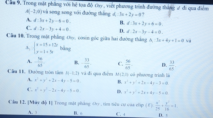 Cầu 9. Trong mặt phăng với hệ tọa độ Oxy, viết phương trình đường thăng đ đi qua điểm
A(-2;0) và song song với đường thăng d_1:3x+2y=0 ?
A. d:3x+2y-6=0.
B. d:3x+2y+6=0.
C. d:2x-3y+4=0.
D. d:2x-3y-4=0. 
Câu 10. Trong mặt phăng Oxy, cosin góc giữa hai đường thăng △ _1:3x+4y+1=0 và
Delta _2:beginarrayl x=15+12t y=1+5tendarray. bằng
A. - 56/65 . - 33/65 .  56/65 .  33/65 . 
B.
C.
D.
Câu 11. Đường tròn tâm I(-1;2) và đi qua điểm M(2;1) có phương trình là
A. x^2+y^2+2x-4y-5=0. B. x^2+y^2+2x-4y-3=0.
C. x^2+y^2-2x-4y-5=0.
D. x^2+y^2+2x+4y-5=0. 
Câu 12. [Mức độ 1] Trong mặt phẳng Oxy, tìm tiêu cự của elip (E ):  x^2/25 + y^2/16 =1.
A. 3 B. 6 C. 4 D. 5