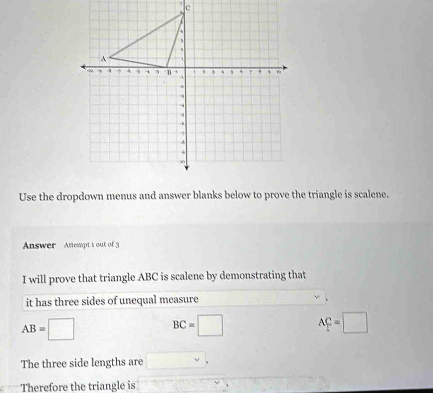 ? c 
Use the dropdown menus and answer blanks below to prove the triangle is scalene. 
Answer Attempt 1 out of 3 
I will prove that triangle ABC is scalene by demonstrating that 
it has three sides of unequal measure 
、
AB=□
BC=□
AC=□
The three side lengths are □ , 
Therefore the triangle is (-Cu_2O_3