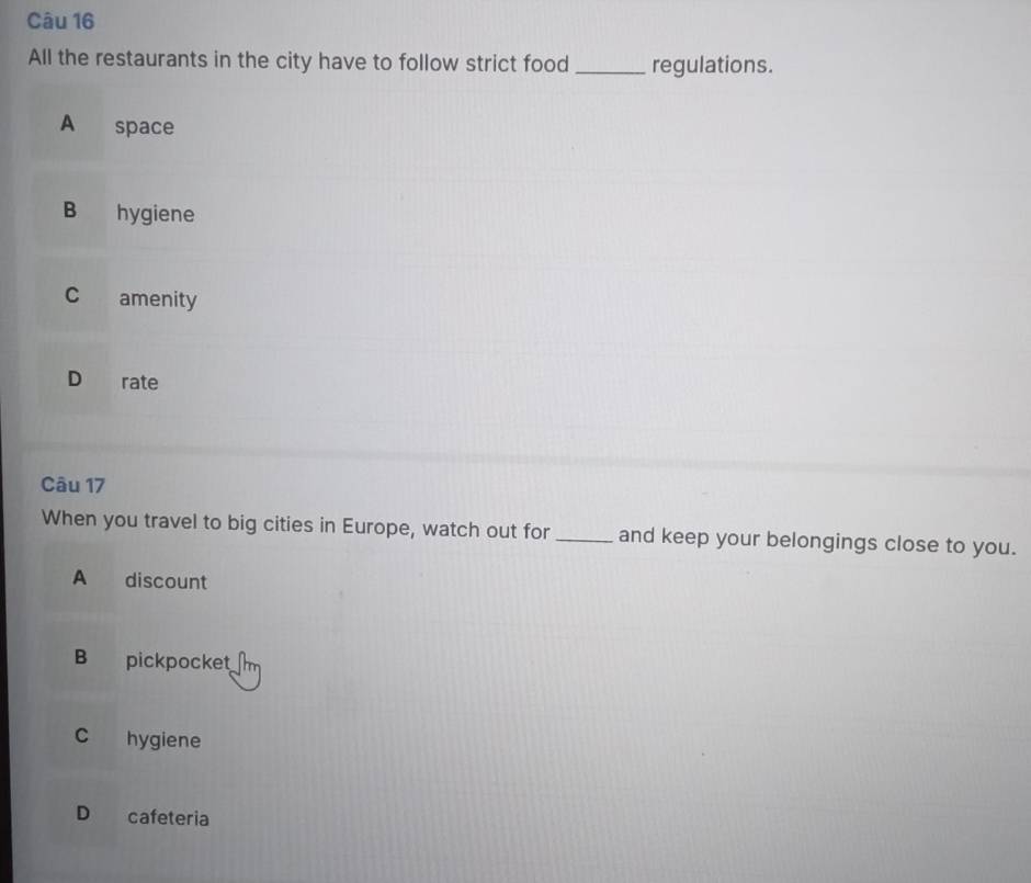 All the restaurants in the city have to follow strict food _regulations.
A space
B hygiene
C amenity
D rate
Câu 17
When you travel to big cities in Europe, watch out for _and keep your belongings close to you.
A discount
B pickpocket
C hygiene
D cafeteria