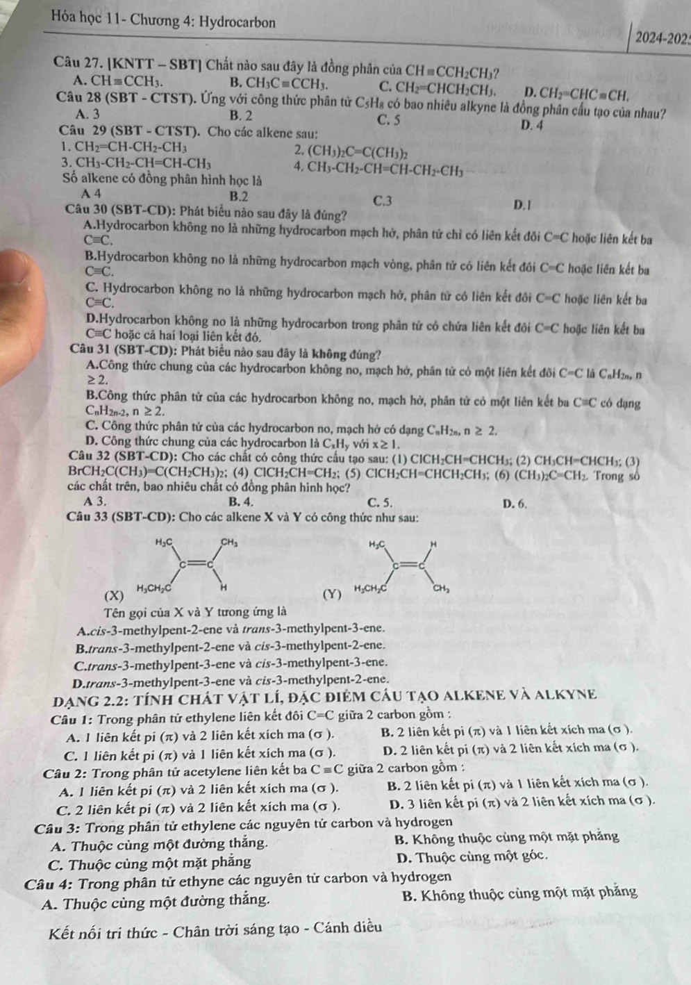 Hóa học 11- Chương 4: Hydrocarbon 2024-202
Câu 27. [KNTT - SBT] Chất nào sau đây là đồng phân của CHequiv CCH_2CH_3
A. CHequiv CCH_3. B. CH_3Cequiv CCH_3. C. CH_2=CHCH_2CH_3. D. CH_2=CHC=CH.
Câu 28 (SBT-CTST) 9. Ứng với công thức phân tử C5H₈ có bao nhiêu alkyne là đồng phân cấu tạo của nhau?
A. 3 B. 2 C. 5 D. 4
Câu 29 (SBT - CTST). Cho các alkene sau:
1. CH_2=CH-CH_2-CH_3 2. (CH_3)_2C=C(CH_3)_2
3. CH_3-CH_2-CH=CH-CH_3 4. CH_3-CH_2-CH=CH-CH_2-CH_3
Số alkene có đồng phân hình học là
A 4 B.2 C.3
D. l
Câu 30 (SBT-CD): Phát biểu nào sau đây là đúng?
A.Hydrocarbon không no là những hydrocarbon mạch hở, phân tử chỉ có liên kết đôi C=C hoặc liên kết ba
Cequiv C.
B.Hydrocarbon không no là những hydrocarbon mạch vòng, phân tử có liên kết đôi C=C hoặc liên kết ba
Cequiv C.
C. Hydrocarbon không no là những hydrocarbon mạch hở, phân tử có liên kết đồi C=C hoặc liên kết ba
Cequiv C.
D.Hydrocarbon không no là những hydrocarbon trong phân tử có chứa liên kết đôi C=C hoặc liên kết ba
Cequiv C 2  hoặc cả hai loại liên kết đó,
Câu 31 (SBT-CD): Phát biểu nào sau đây là không đúng?
A.Công thức chung của các hydrocarbon không no, mạch hở, phân tử có một liên kết đõi C=C là CnHzn, n
≥ 2.
B.Công thức phân tử của các hydrocarbon không no, mạch hở, phần tử có một liên kết ba C=C có dạng
C _nH_2n. ,n≥ 2.
C. Công thức phân tử của các hydrocarbon no, mạch hở có dạng CạHạ, n ≥ 2.
D. Công thức chung của các hydrocarbon là C_xH_y với x≥ 1.
Câu 3: 2(SBT-CD): 0: Cho các chất có công thức cấu tạo sau: (1) C ICH_2CH=CHCH_3;(2 (2) CH₃CH=CHCH₃; (3)
BrCH_2C(CH_3)=C(CH_2CH_3) 2; (4) ClCH_2CH=CH_2; (5) ClCH₂CH=CHCH₂CH₃; (6) (CH_3)_2C=CH_2 Trong số
các chất trên, bao nhiêu chất có đồng phân hình học?
A 3. B. 4. C. 5. D. 6.
Câu 33 (SBT-CD): Cho các alkene X và Y có công thức như sau:
 
(X)
(Y)
Tên gọi của X và Y tưong ứng là
A.cis-3-methylpent-2-ene và trans-3-methylpent-3-ene.
B.trans-3-methylpent-2-ene và cis-3-methylpent-2-ene.
C.trans-3-methylpent-3-ene và cis-3-methylpent-3-ene.
D.trans-3-methylpent-3-ene và cis-3-methylpent-2-ene.
DạNG 2.2: tÍnh ChÁT Vật lÍ, đặc điệM Cầu tạO ALKENE và alKyne
Câu 1: Trong phân tử ethylene liên kết đôi C=C giữa 2 carbon gồm :
A. 1 liên kết pi (π) và 2 liên kết xích ma (σ ). B. 2 liên kết pi (π) và 1 liên kết xích ma (σ ).
C. 1 liên kết pi (π) và 1 liên kết xích ma (σ ). D. 2 liên kết pi (π) và 2 liên kết xích ma (σ ).
Câu 2: Trong phân tử acetylene liên kết ba Cequiv C giữa 2 carbon gồm :
A. 1 liên kết pi (π) và 2 liên kết xích ma (σ ). B. 2 liên kết pi(π ) và 1 liên kết xích ma (σ).
C. 2 liên kết pi (π) và 2 liên kết xích ma (σ ). D. 3 liên kết pi (π) và 2 liên kết xích ma (σ ).
Câu 3: Trong phân tử ethylene các nguyên tử carbon và hydrogen
A. Thuộc cùng một đường thắng. B. Không thuộc cùng một mặt phẳng
C. Thuộc cùng một mặt phẳng D. Thuộc cùng một góc.
Câu 4: Trong phân tử ethyne các nguyên tử carbon và hydrogen
A. Thuộc cùng một đường thẳng.  B. Không thuộc cùng một mặt phẳng
Kết nối tri thức - Chân trời sáng tạo - Cánh diều