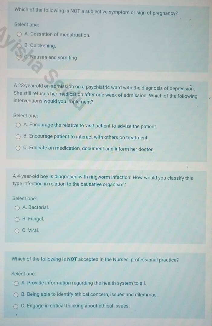 Which of the following is NOT a subjective symptom or sign of pregnancy?
Select one:
A. Cessation of menstruation.
B. Quickening.
C. Nausea and vomiting
A 23-year-old on admission on a psychiatric ward with the diagnosis of depression.
She still refuses her medication after one week of admission. Which of the following
interventions would you implement?
Select one:
A. Encourage the relative to visit patient to advise the patient.
B. Encourage patient to interact with others on treatment.
C. Educate on medication, document and inform her doctor.
A 4-year-old boy is diagnosed with ringworm infection. How would you classify this
type infection in relation to the causative organism?
Select one:
A. Bacterial.
B. Fungal.
C. Viral.
Which of the following is NOT accepted in the Nurses' professional practice?
Select one:
A. Provide information regarding the health system to all.
B. Being able to identify ethical concern, issues and dilemmas.
C. Engage in critical thinking about ethical issues.