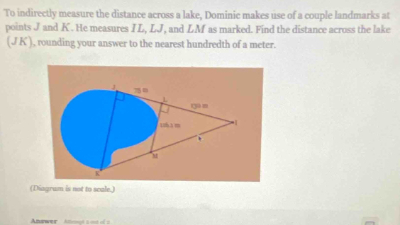 To indirectly measure the distance across a lake, Dominic makes use of a couple landmarks at 
points J and K. He measures I L, LJ, and LM as marked. Find the distance across the lake 
(J K ), rounding your answer to the nearest hundredth of a meter. 
(Diagram is not to scale.) 
Answer Athempt a mt of 2