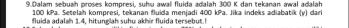 Dalam sebuah proses kompresi, suhu awal fluida adalah 300 K dan tekanan awal adalah
100 kPa. Setelah kompresi, tekanan fluida menjadi 400 kPa. Jika indeks adiabatik (y) dari 
fluida adalah 1.4, hitunglah suhu akhir fluida tersebut.!