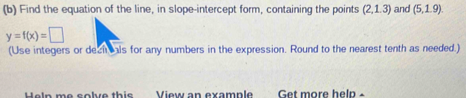 Find the equation of the line, in slope-intercept form, containing the points (2,1.3) and (5,1.9).
y=f(x)=□
(Use integers or decircals for any numbers in the expression. Round to the nearest tenth as needed.) 
Help me solve this View an example Get more help