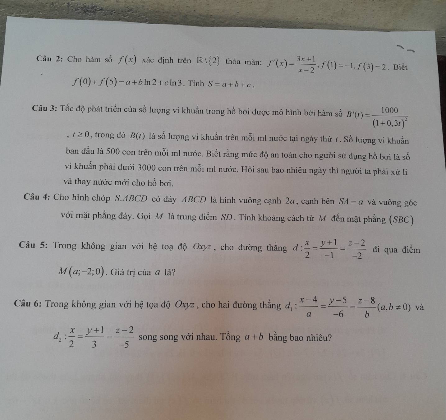 Cho hàm số f(x) xác định trên R/ 2 thỏa mãn: f'(x)= (3x+1)/x-2 ,f(1)=-1,f(3)=2. Biết
f(0)+f(5)=a+bln 2+cln 3. Tính S=a+b+c.
Câu 3: Tốc độ phát triển của số lượng vi khuẩn trong hồ bơi được mô hình bởi hàm số B'(t)=frac 1000(1+0,3t)^2
t≥ 0 , trong đó B(t) là số lượng vi khuẩn trên mỗi ml nước tại ngày thứ 1. Số lượng vi khuẩn
ban đầu là 500 con trên mỗi ml nước. Biết rằng mức độ an toàn cho người sử dụng hồ bơi là số
vi khuẩn phải dưới 3000 con trên mỗi ml nước. Hỏi sau bao nhiêu ngày thì người ta phải xử lí
và thay nước mới cho hồ bơi.
Câu 4: Cho hình chóp S.ABCD có đáy ABCD là hình vuông cạnh 2a, cạnh bên SA=a và vuông góc
với mặt phẳng đáy. Gọi M là trung điểm SD. Tính khoảng cách từ M đến mặt phẳng (SBC)
Câu 5: Trong không gian với hệ toạ độ Oxyz, cho đường thẳng d: x/2 = (y+1)/-1 = (z-2)/-2  đi qua điểm
M(a;-2;0). Giá trị của ā là?
Câu 6: Trong không gian với hệ tọa độ Oxyz , cho hai đường thắng d_1: (x-4)/a = (y-5)/-6 = (z-8)/b (a,b!= 0) và
d_2: x/2 = (y+1)/3 = (z-2)/-5  song song với nhau. Tổng a+b bằng bao nhiêu?