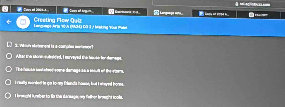 A ssL.agillxbuzz.com
Copy of 2024 A... Copy of Argum... Dashboard | Col... @ Lenguage Arts... Copy of 2024 A... ChatGPT

Creating Flow Quiz
Language Arts 10 A (FA24) CO 2 / Making Your Point
3. Which statement is a complex sentence?
After the storm subsided, I surveyed the house for damage.
The house sustained some damage as a result of the storm.
I really wanted to go to my friend's house, but I stayed home.
I brought lumber to fix the damage; my father brought tools.